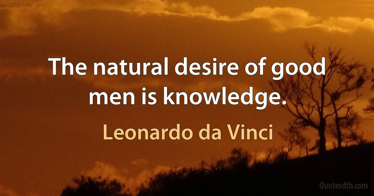 The natural desire of good men is knowledge. (Leonardo da Vinci)