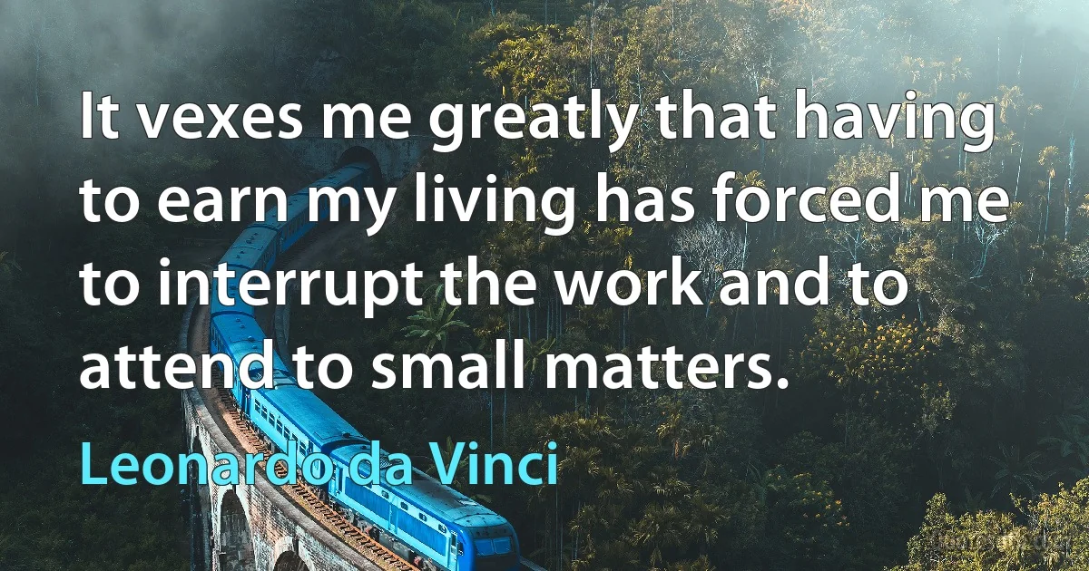 It vexes me greatly that having to earn my living has forced me to interrupt the work and to attend to small matters. (Leonardo da Vinci)