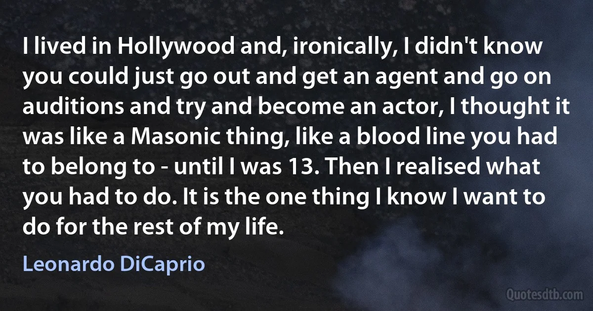 I lived in Hollywood and, ironically, I didn't know you could just go out and get an agent and go on auditions and try and become an actor, I thought it was like a Masonic thing, like a blood line you had to belong to - until I was 13. Then I realised what you had to do. It is the one thing I know I want to do for the rest of my life. (Leonardo DiCaprio)