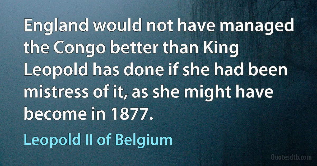 England would not have managed the Congo better than King Leopold has done if she had been mistress of it, as she might have become in 1877. (Leopold II of Belgium)