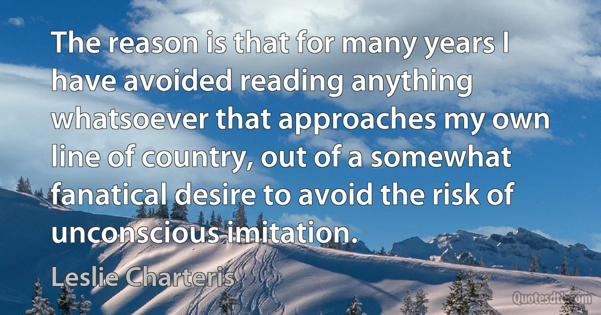 The reason is that for many years I have avoided reading anything whatsoever that approaches my own line of country, out of a somewhat fanatical desire to avoid the risk of unconscious imitation. (Leslie Charteris)