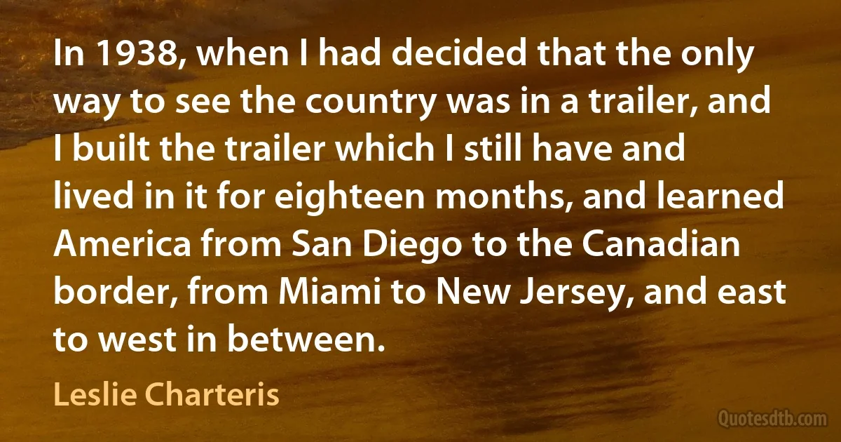 In 1938, when I had decided that the only way to see the country was in a trailer, and I built the trailer which I still have and lived in it for eighteen months, and learned America from San Diego to the Canadian border, from Miami to New Jersey, and east to west in between. (Leslie Charteris)