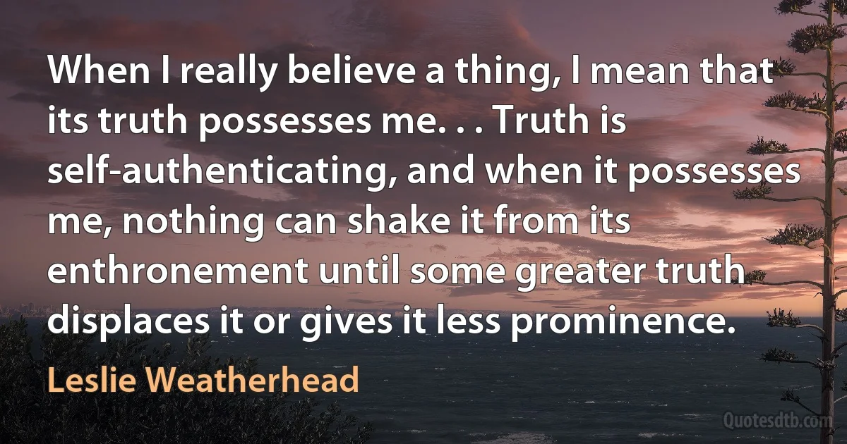 When I really believe a thing, I mean that its truth possesses me. . . Truth is self-authenticating, and when it possesses me, nothing can shake it from its enthronement until some greater truth displaces it or gives it less prominence. (Leslie Weatherhead)