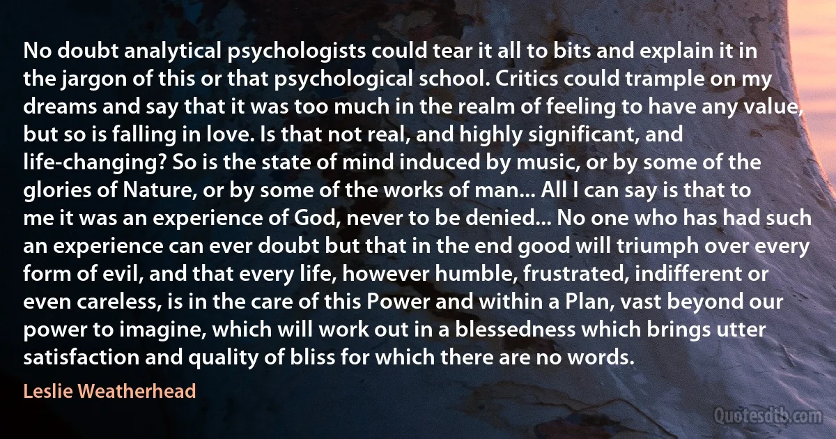 No doubt analytical psychologists could tear it all to bits and explain it in the jargon of this or that psychological school. Critics could trample on my dreams and say that it was too much in the realm of feeling to have any value, but so is falling in love. Is that not real, and highly significant, and life-changing? So is the state of mind induced by music, or by some of the glories of Nature, or by some of the works of man... All I can say is that to me it was an experience of God, never to be denied... No one who has had such an experience can ever doubt but that in the end good will triumph over every form of evil, and that every life, however humble, frustrated, indifferent or even careless, is in the care of this Power and within a Plan, vast beyond our power to imagine, which will work out in a blessedness which brings utter satisfaction and quality of bliss for which there are no words. (Leslie Weatherhead)