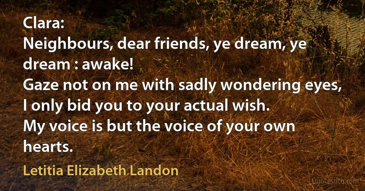 Clara:
Neighbours, dear friends, ye dream, ye dream : awake!
Gaze not on me with sadly wondering eyes,
I only bid you to your actual wish.
My voice is but the voice of your own hearts. (Letitia Elizabeth Landon)