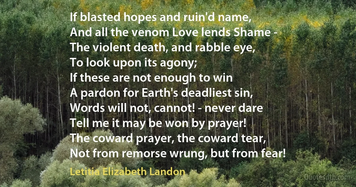 If blasted hopes and ruin'd name,
And all the venom Love lends Shame -
The violent death, and rabble eye,
To look upon its agony;
If these are not enough to win
A pardon for Earth's deadliest sin,
Words will not, cannot! - never dare
Tell me it may be won by prayer!
The coward prayer, the coward tear,
Not from remorse wrung, but from fear! (Letitia Elizabeth Landon)