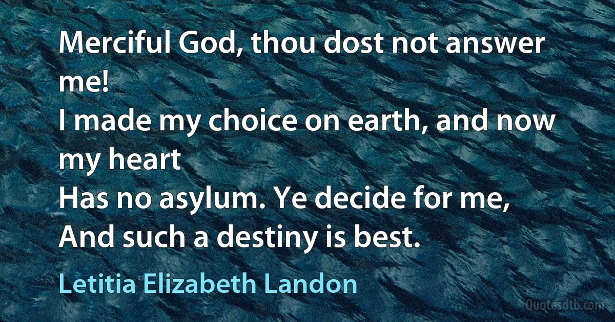 Merciful God, thou dost not answer me!
I made my choice on earth, and now my heart
Has no asylum. Ye decide for me,
And such a destiny is best. (Letitia Elizabeth Landon)