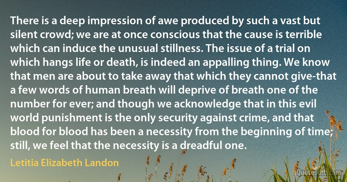 There is a deep impression of awe produced by such a vast but silent crowd; we are at once conscious that the cause is terrible which can induce the unusual stillness. The issue of a trial on which hangs life or death, is indeed an appalling thing. We know that men are about to take away that which they cannot give-that a few words of human breath will deprive of breath one of the number for ever; and though we acknowledge that in this evil world punishment is the only security against crime, and that blood for blood has been a necessity from the beginning of time; still, we feel that the necessity is a dreadful one. (Letitia Elizabeth Landon)