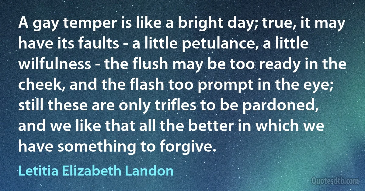 A gay temper is like a bright day; true, it may have its faults - a little petulance, a little wilfulness - the flush may be too ready in the cheek, and the flash too prompt in the eye; still these are only trifles to be pardoned, and we like that all the better in which we have something to forgive. (Letitia Elizabeth Landon)