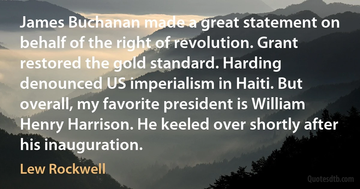 James Buchanan made a great statement on behalf of the right of revolution. Grant restored the gold standard. Harding denounced US imperialism in Haiti. But overall, my favorite president is William Henry Harrison. He keeled over shortly after his inauguration. (Lew Rockwell)