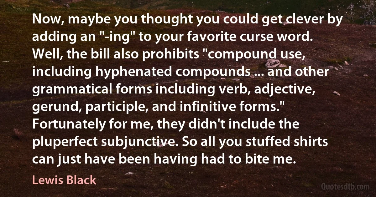 Now, maybe you thought you could get clever by adding an "-ing" to your favorite curse word. Well, the bill also prohibits "compound use, including hyphenated compounds ... and other grammatical forms including verb, adjective, gerund, participle, and infinitive forms." Fortunately for me, they didn't include the pluperfect subjunctive. So all you stuffed shirts can just have been having had to bite me. (Lewis Black)