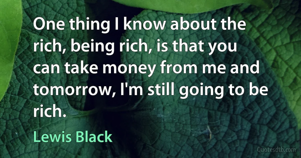 One thing I know about the rich, being rich, is that you can take money from me and tomorrow, I'm still going to be rich. (Lewis Black)