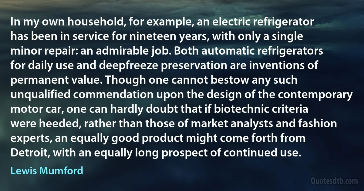 In my own household, for example, an electric refrigerator has been in service for nineteen years, with only a single minor repair: an admirable job. Both automatic refrigerators for daily use and deepfreeze preservation are inventions of permanent value. Though one cannot bestow any such unqualified commendation upon the design of the contemporary motor car, one can hardly doubt that if biotechnic criteria were heeded, rather than those of market analysts and fashion experts, an equally good product might come forth from Detroit, with an equally long prospect of continued use. (Lewis Mumford)