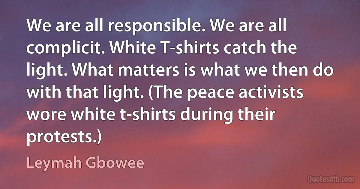 We are all responsible. We are all complicit. White T-shirts catch the light. What matters is what we then do with that light. (The peace activists wore white t-shirts during their protests.) (Leymah Gbowee)