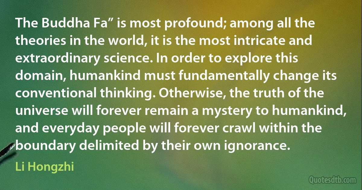 The Buddha Fa” is most profound; among all the theories in the world, it is the most intricate and extraordinary science. In order to explore this domain, humankind must fundamentally change its conventional thinking. Otherwise, the truth of the universe will forever remain a mystery to humankind, and everyday people will forever crawl within the boundary delimited by their own ignorance. (Li Hongzhi)