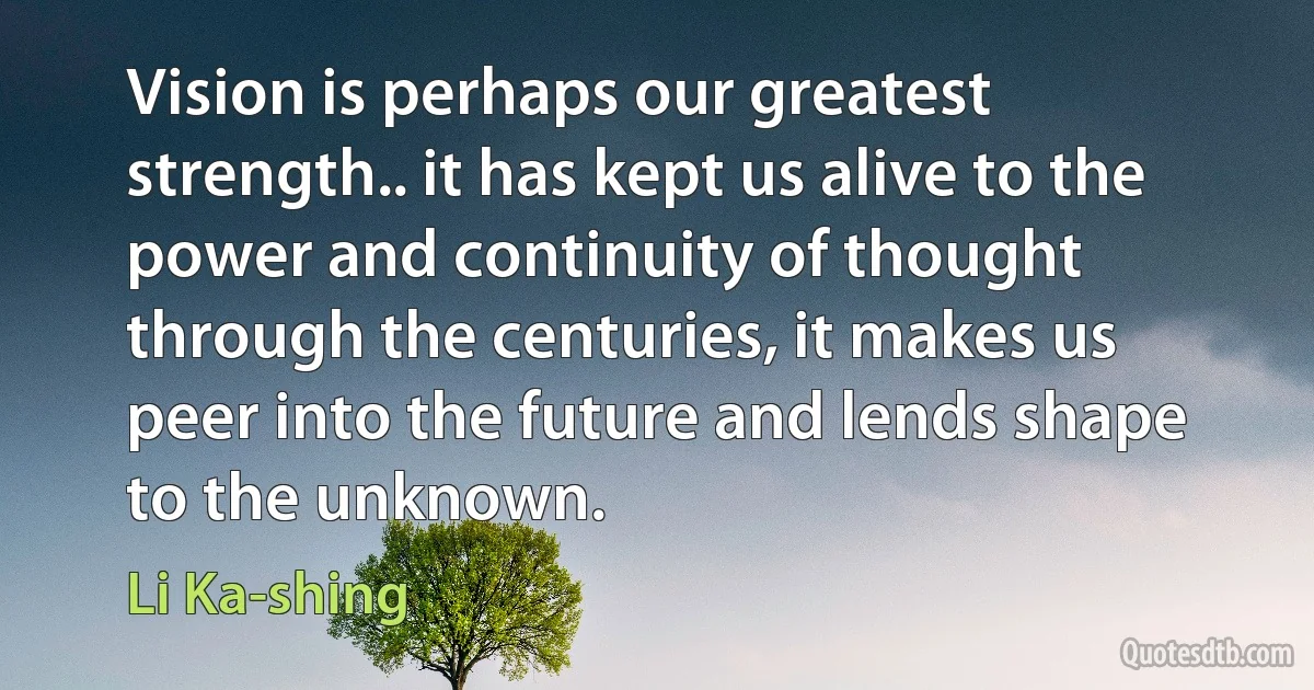 Vision is perhaps our greatest strength.. it has kept us alive to the power and continuity of thought through the centuries, it makes us peer into the future and lends shape to the unknown. (Li Ka-shing)