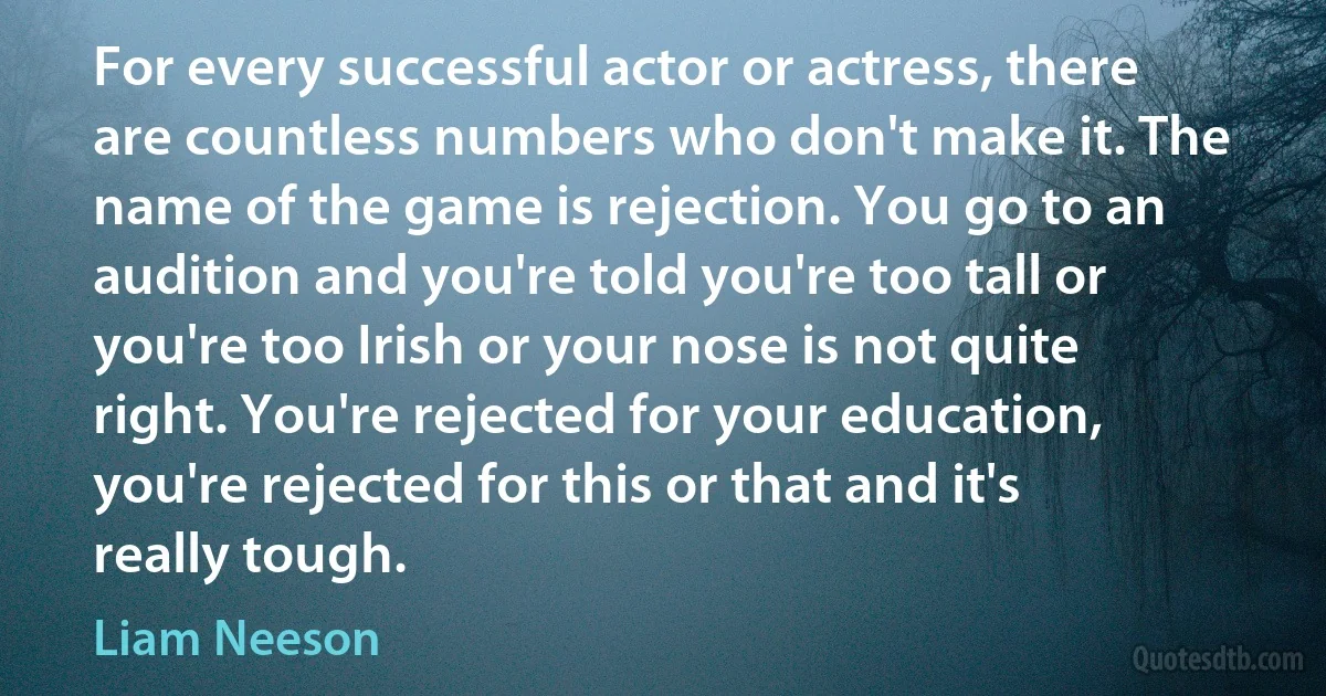 For every successful actor or actress, there are countless numbers who don't make it. The name of the game is rejection. You go to an audition and you're told you're too tall or you're too Irish or your nose is not quite right. You're rejected for your education, you're rejected for this or that and it's really tough. (Liam Neeson)