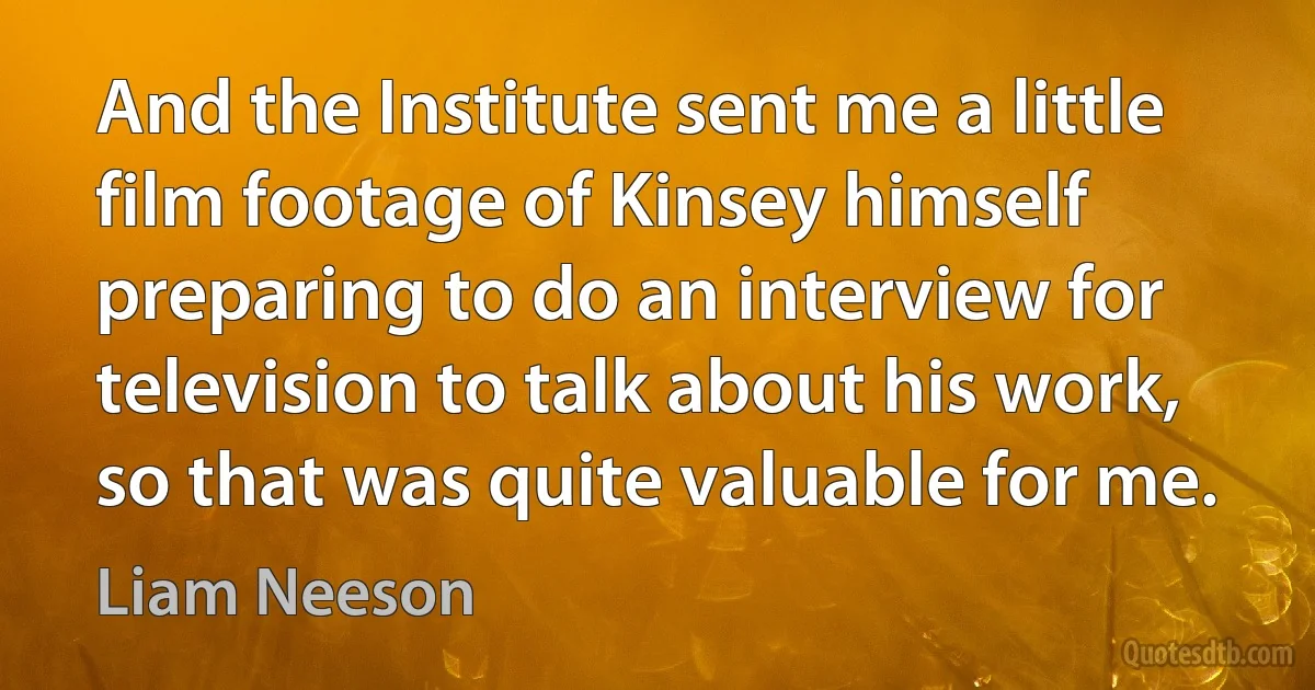 And the Institute sent me a little film footage of Kinsey himself preparing to do an interview for television to talk about his work, so that was quite valuable for me. (Liam Neeson)