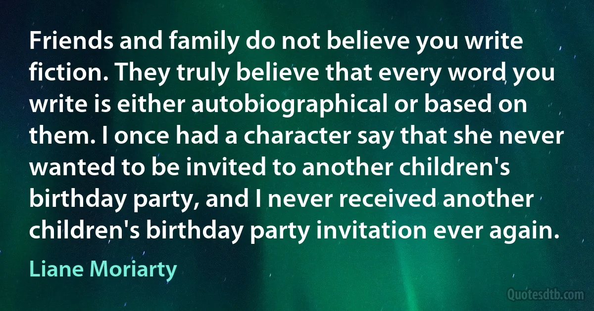 Friends and family do not believe you write fiction. They truly believe that every word you write is either autobiographical or based on them. I once had a character say that she never wanted to be invited to another children's birthday party, and I never received another children's birthday party invitation ever again. (Liane Moriarty)