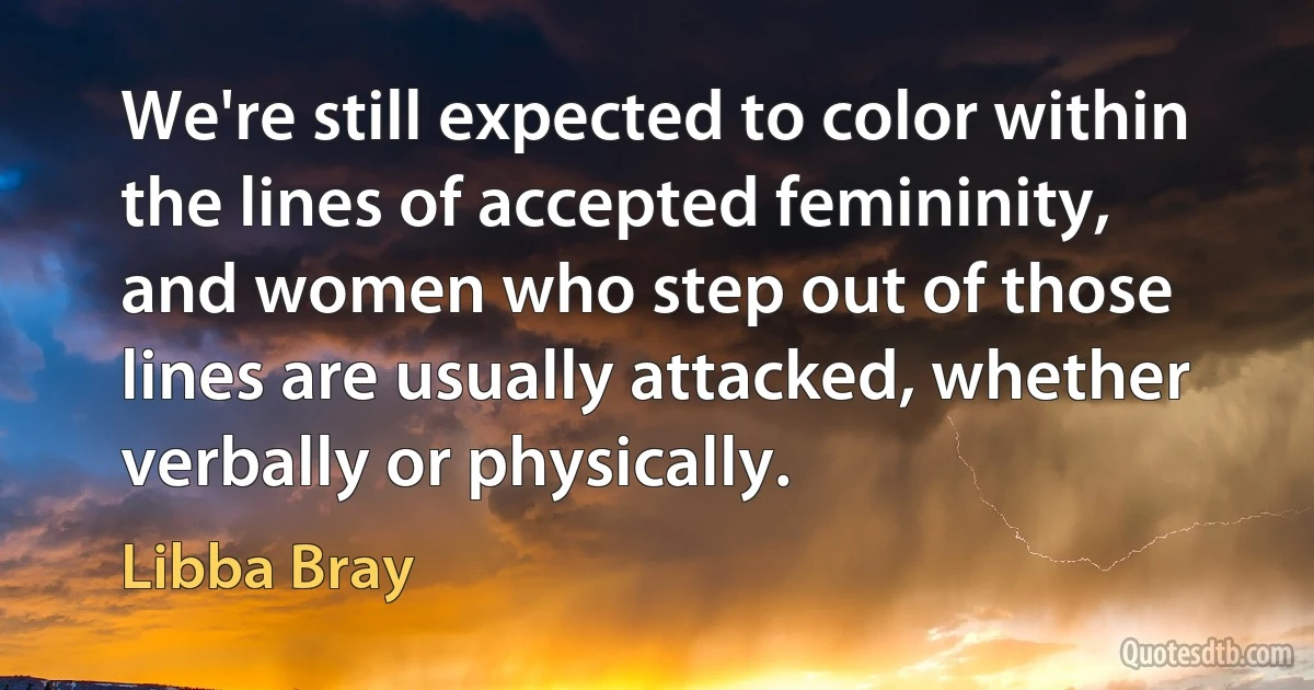 We're still expected to color within the lines of accepted femininity, and women who step out of those lines are usually attacked, whether verbally or physically. (Libba Bray)