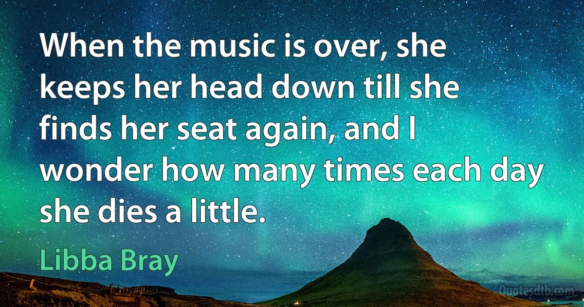 When the music is over, she keeps her head down till she finds her seat again, and I wonder how many times each day she dies a little. (Libba Bray)