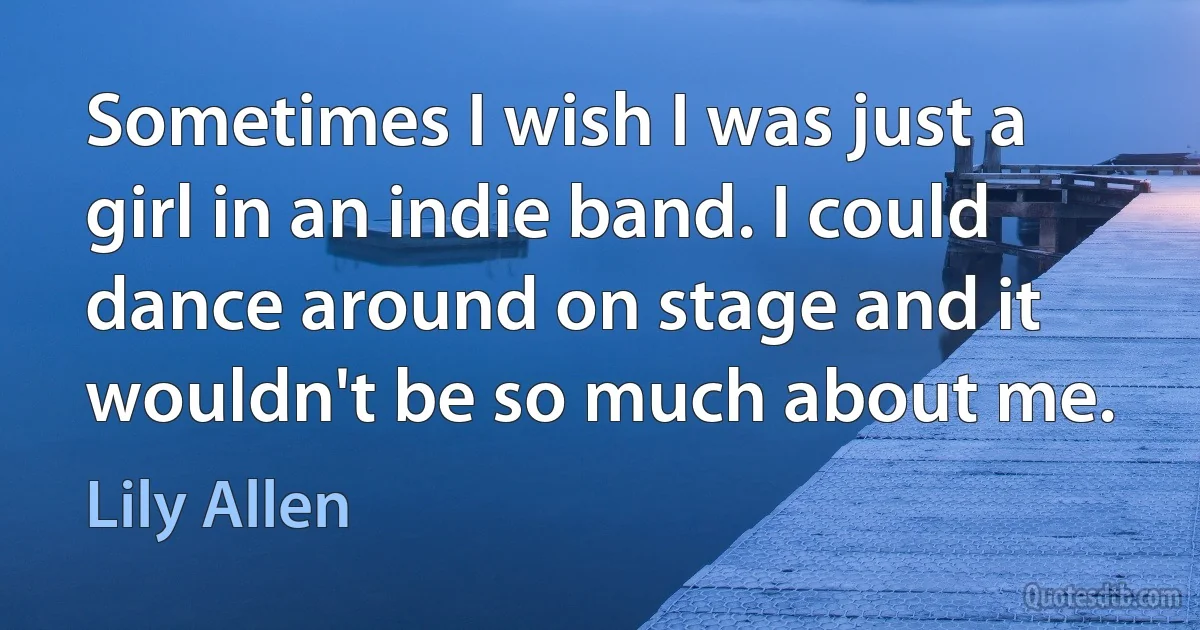 Sometimes I wish I was just a girl in an indie band. I could dance around on stage and it wouldn't be so much about me. (Lily Allen)