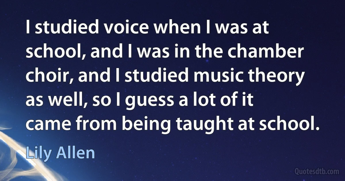 I studied voice when I was at school, and I was in the chamber choir, and I studied music theory as well, so I guess a lot of it came from being taught at school. (Lily Allen)