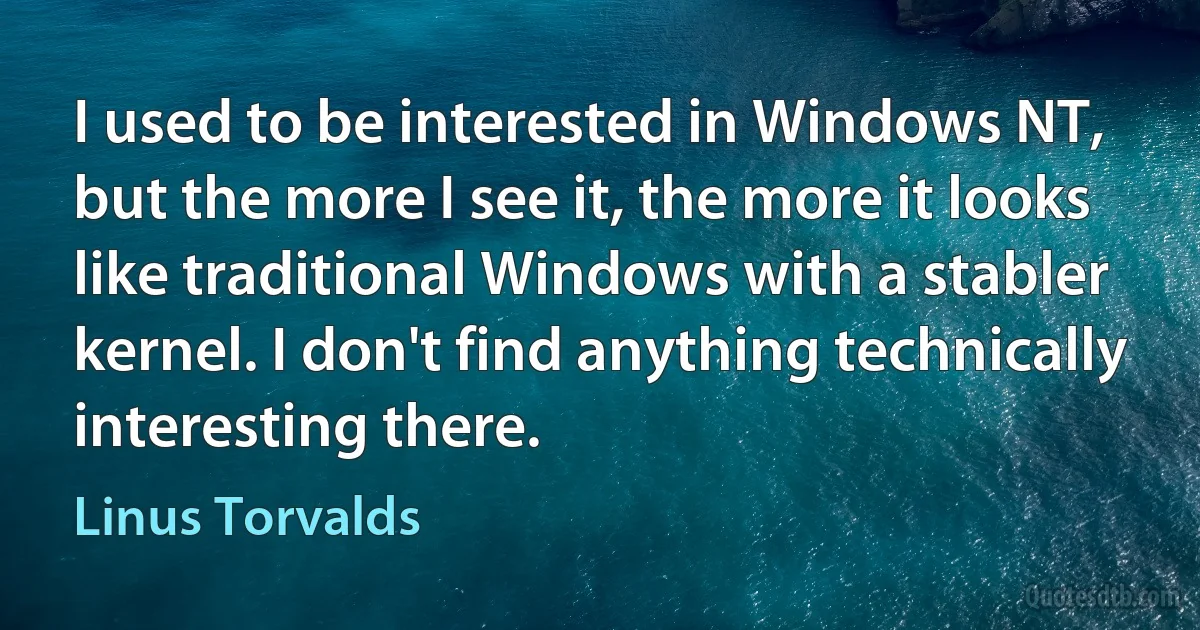 I used to be interested in Windows NT, but the more I see it, the more it looks like traditional Windows with a stabler kernel. I don't find anything technically interesting there. (Linus Torvalds)