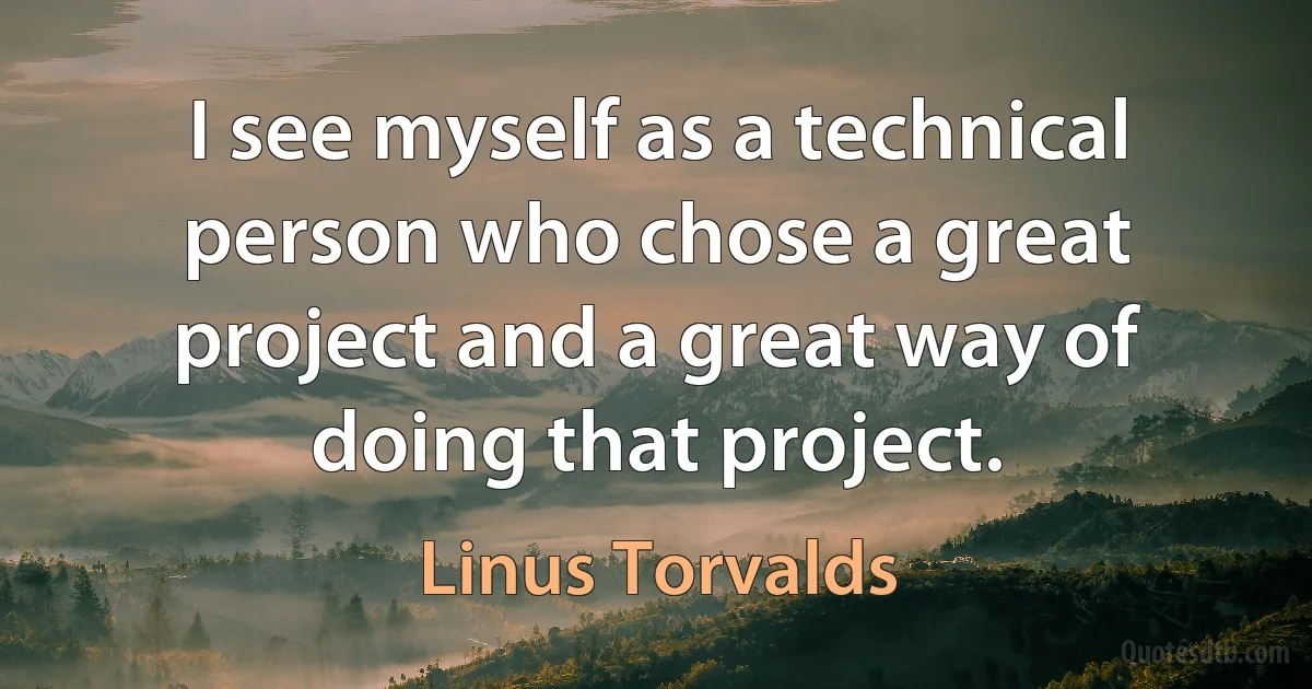 I see myself as a technical person who chose a great project and a great way of doing that project. (Linus Torvalds)