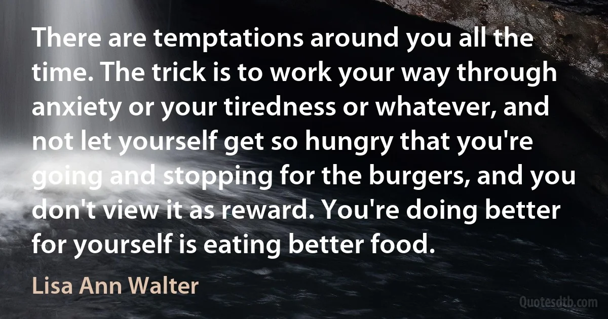 There are temptations around you all the time. The trick is to work your way through anxiety or your tiredness or whatever, and not let yourself get so hungry that you're going and stopping for the burgers, and you don't view it as reward. You're doing better for yourself is eating better food. (Lisa Ann Walter)