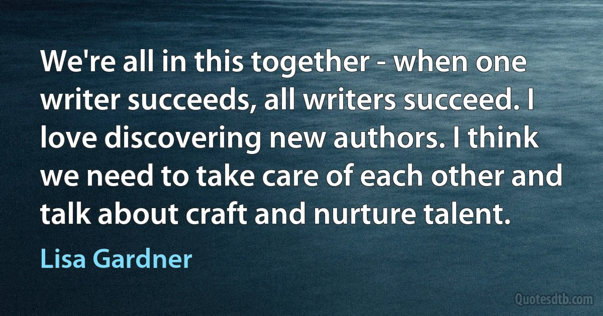 We're all in this together - when one writer succeeds, all writers succeed. I love discovering new authors. I think we need to take care of each other and talk about craft and nurture talent. (Lisa Gardner)