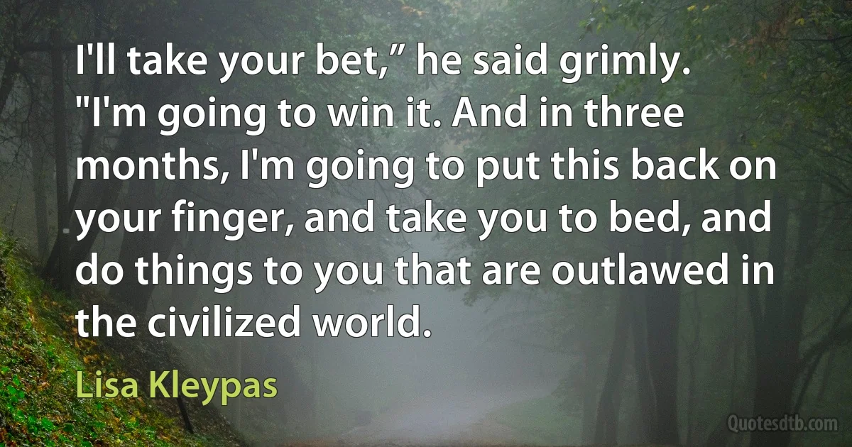 I'll take your bet,” he said grimly. "I'm going to win it. And in three months, I'm going to put this back on your finger, and take you to bed, and do things to you that are outlawed in the civilized world. (Lisa Kleypas)