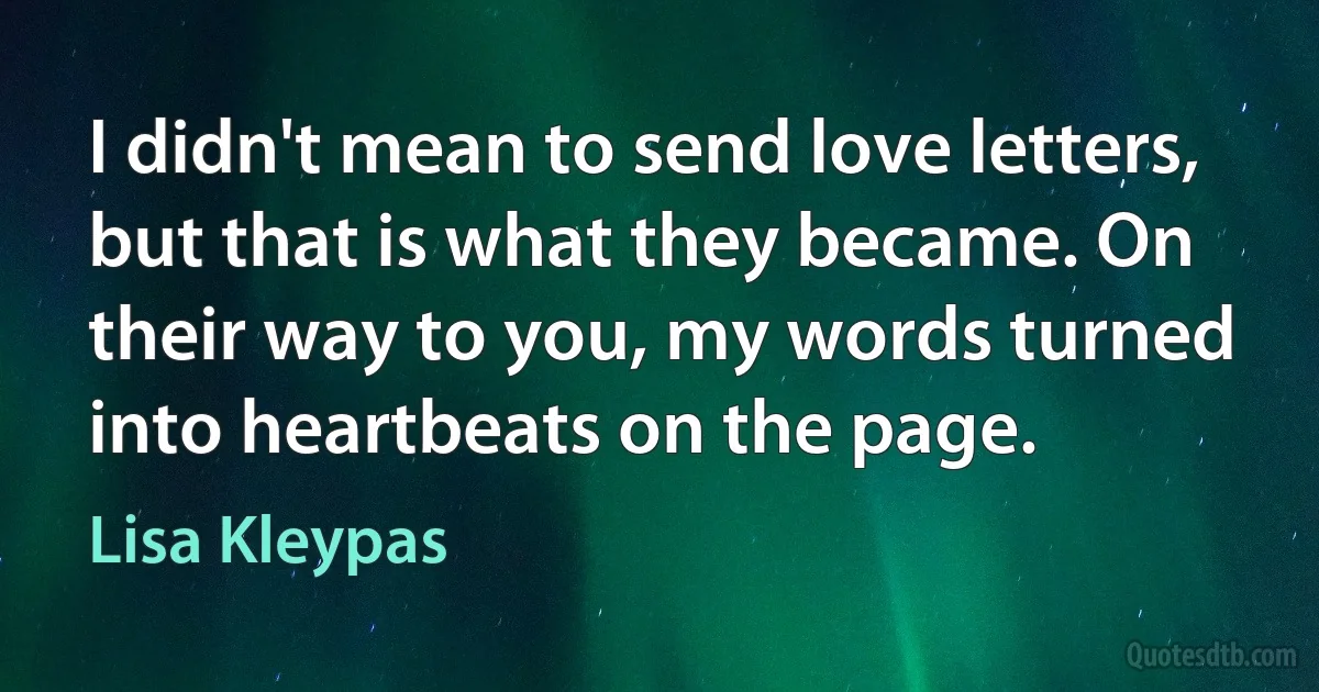 I didn't mean to send love letters, but that is what they became. On their way to you, my words turned into heartbeats on the page. (Lisa Kleypas)