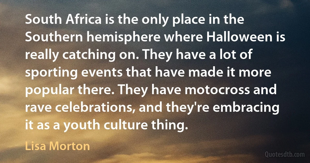 South Africa is the only place in the Southern hemisphere where Halloween is really catching on. They have a lot of sporting events that have made it more popular there. They have motocross and rave celebrations, and they're embracing it as a youth culture thing. (Lisa Morton)