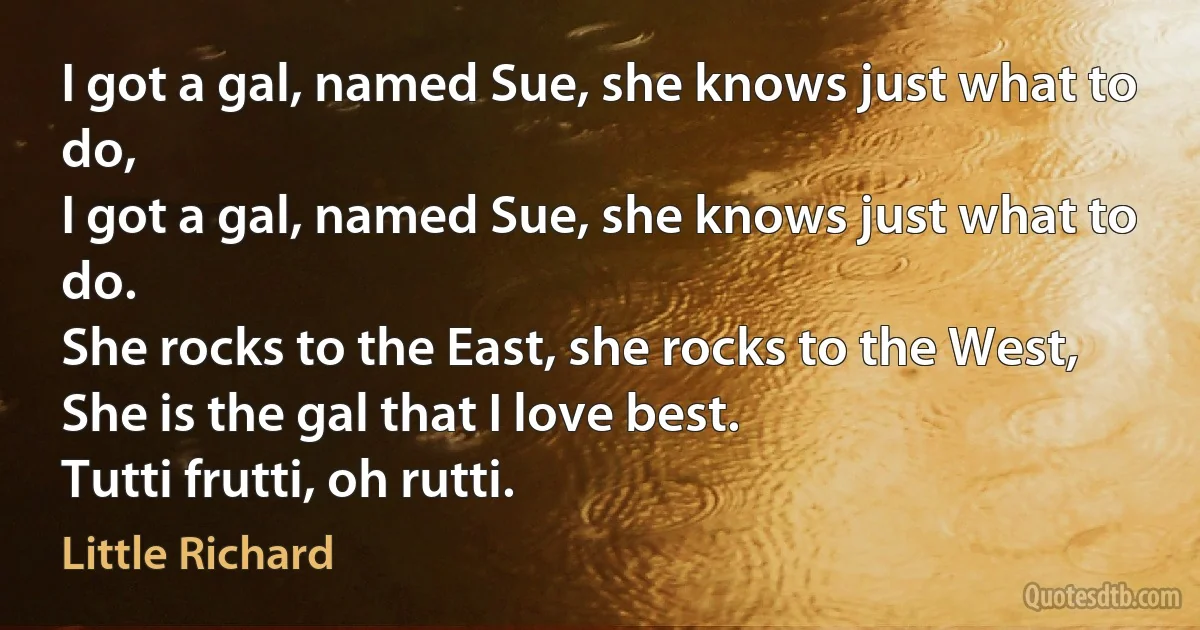 I got a gal, named Sue, she knows just what to do,
I got a gal, named Sue, she knows just what to do.
She rocks to the East, she rocks to the West,
She is the gal that I love best.
Tutti frutti, oh rutti. (Little Richard)