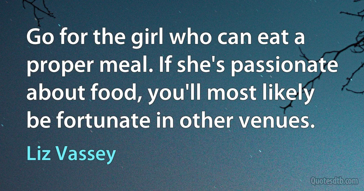 Go for the girl who can eat a proper meal. If she's passionate about food, you'll most likely be fortunate in other venues. (Liz Vassey)