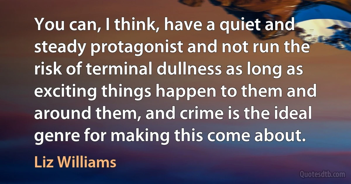 You can, I think, have a quiet and steady protagonist and not run the risk of terminal dullness as long as exciting things happen to them and around them, and crime is the ideal genre for making this come about. (Liz Williams)