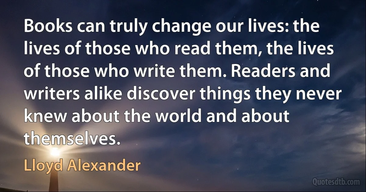 Books can truly change our lives: the lives of those who read them, the lives of those who write them. Readers and writers alike discover things they never knew about the world and about themselves. (Lloyd Alexander)