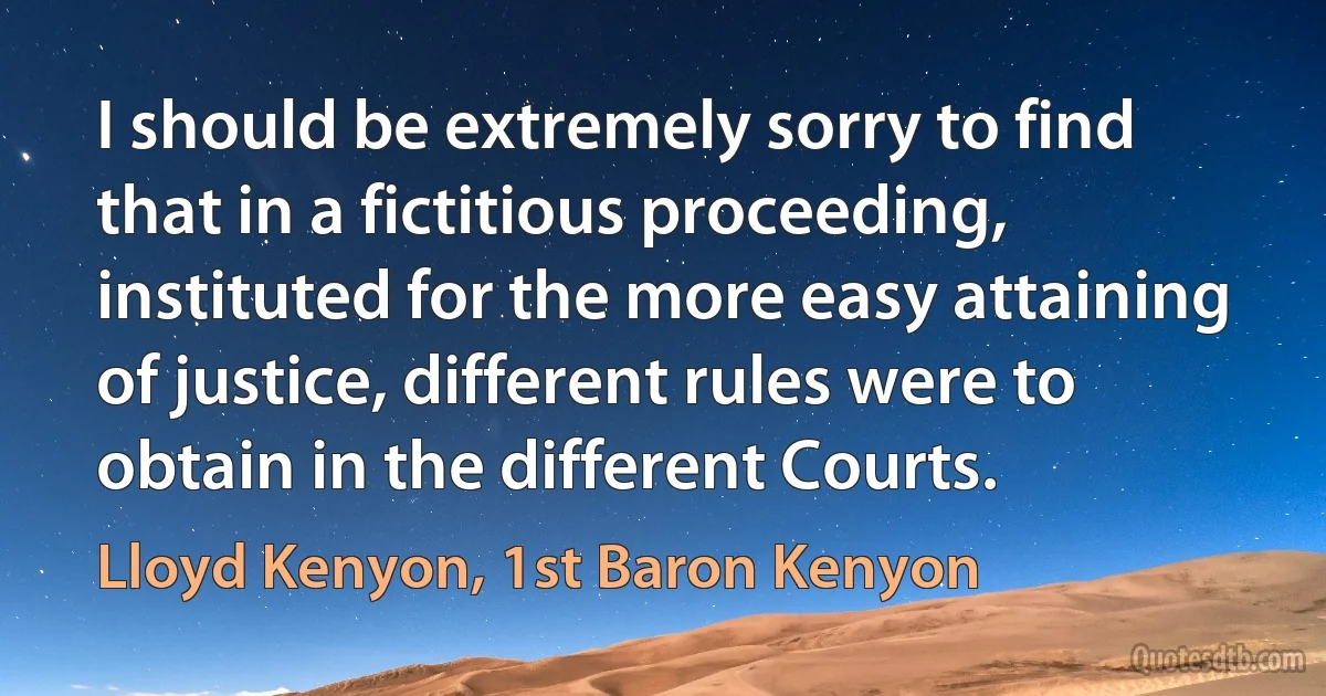 I should be extremely sorry to find that in a fictitious proceeding, instituted for the more easy attaining of justice, different rules were to obtain in the different Courts. (Lloyd Kenyon, 1st Baron Kenyon)