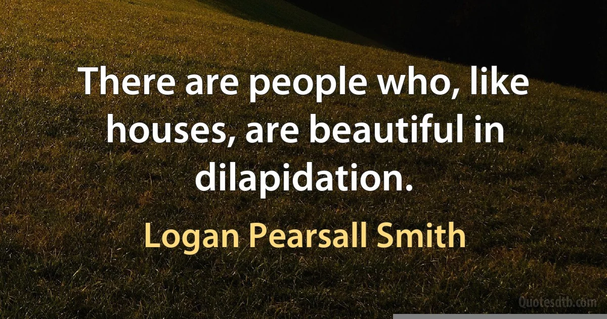 There are people who, like houses, are beautiful in dilapidation. (Logan Pearsall Smith)