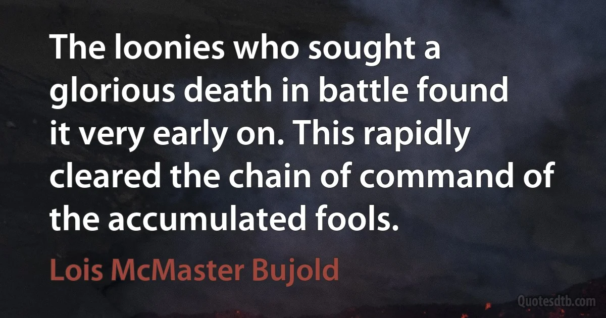 The loonies who sought a glorious death in battle found it very early on. This rapidly cleared the chain of command of the accumulated fools. (Lois McMaster Bujold)