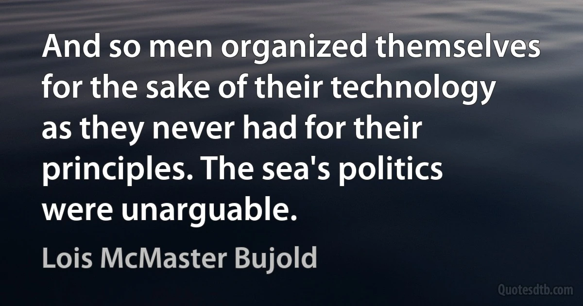 And so men organized themselves for the sake of their technology as they never had for their principles. The sea's politics were unarguable. (Lois McMaster Bujold)