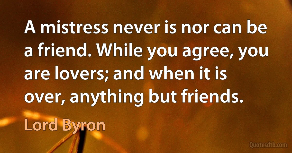 A mistress never is nor can be a friend. While you agree, you are lovers; and when it is over, anything but friends. (Lord Byron)