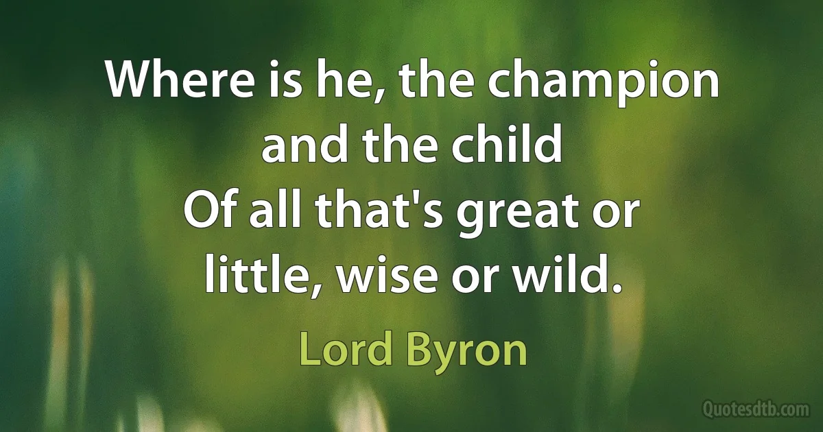 Where is he, the champion and the child
Of all that's great or little, wise or wild. (Lord Byron)