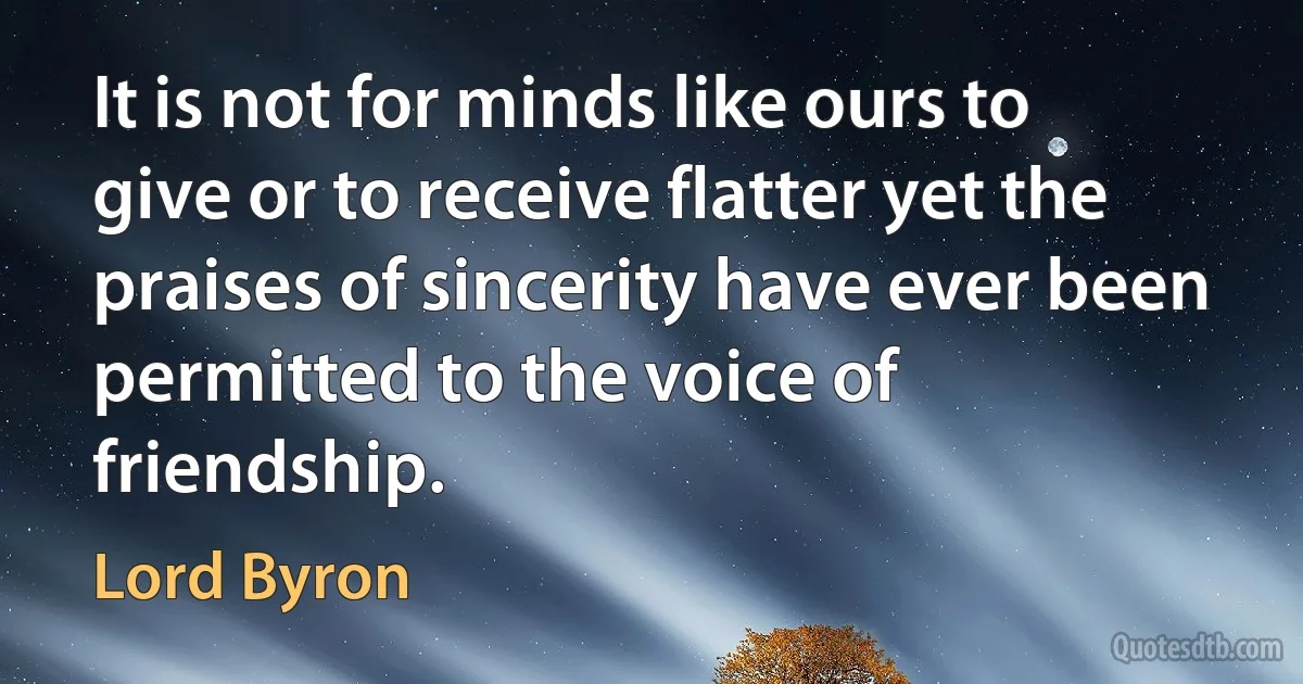 It is not for minds like ours to give or to receive flatter yet the praises of sincerity have ever been permitted to the voice of friendship. (Lord Byron)