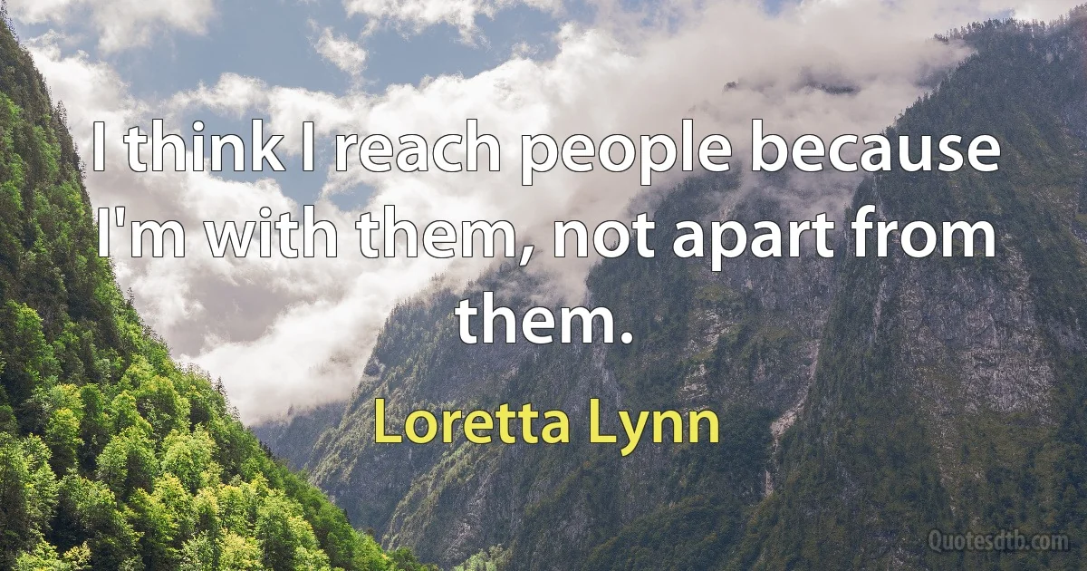 I think I reach people because I'm with them, not apart from them. (Loretta Lynn)