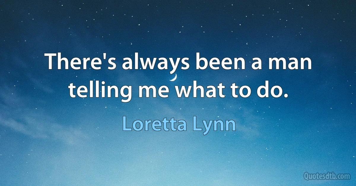 There's always been a man telling me what to do. (Loretta Lynn)