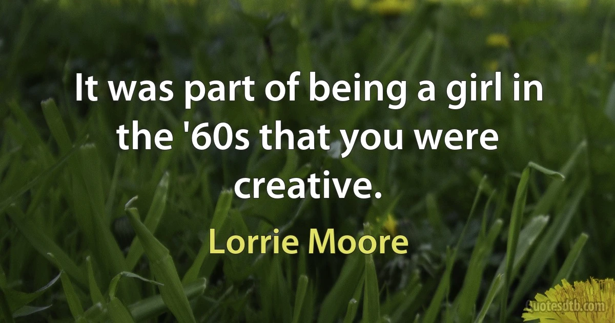 It was part of being a girl in the '60s that you were creative. (Lorrie Moore)