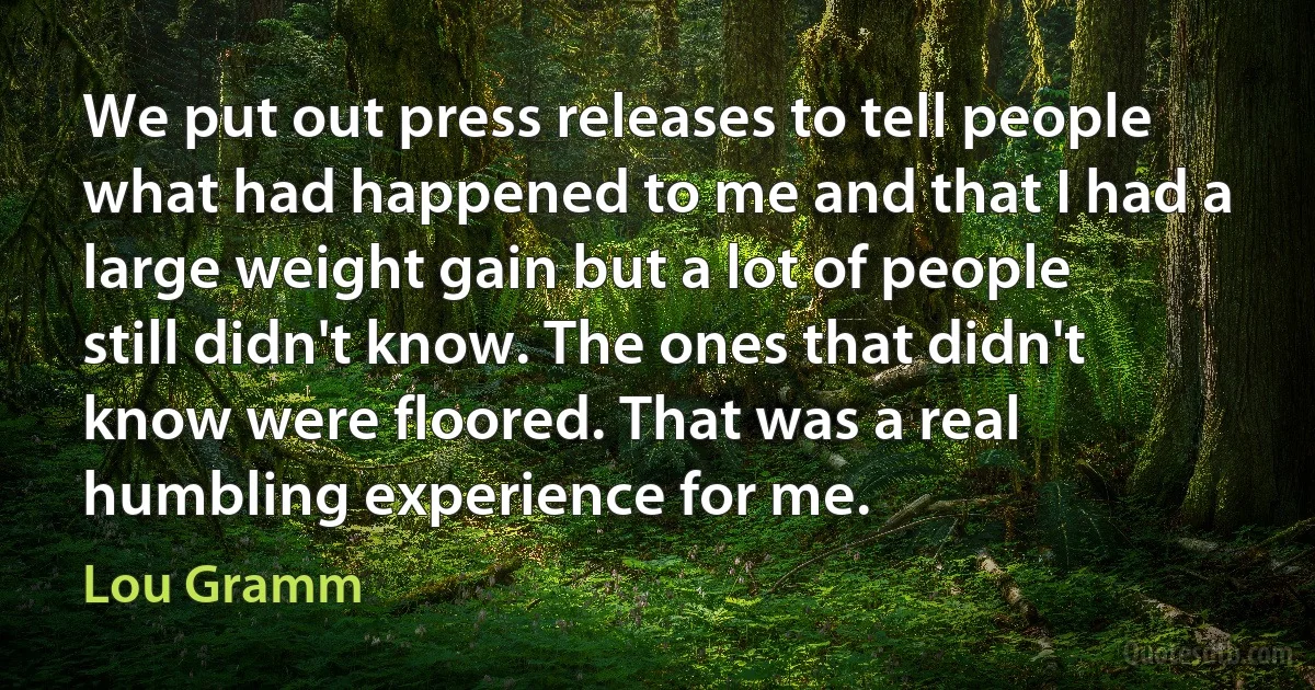 We put out press releases to tell people what had happened to me and that I had a large weight gain but a lot of people still didn't know. The ones that didn't know were floored. That was a real humbling experience for me. (Lou Gramm)