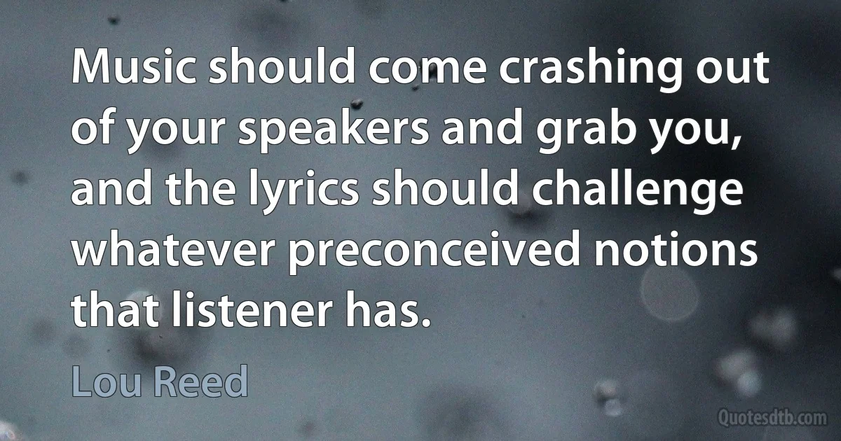 Music should come crashing out of your speakers and grab you, and the lyrics should challenge whatever preconceived notions that listener has. (Lou Reed)